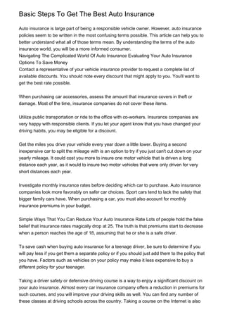 Basic Steps To Get The Best Auto Insurance

Auto insurance is large part of being a responsible vehicle owner. However, auto insurance
policies seem to be written in the most confusing terms possible. This article can help you to
better understand what all of those terms mean. By understanding the terms of the auto
insurance world, you will be a more informed consumer.
Navigating The Complicated World Of Auto Insurance Evaluating Your Auto Insurance
Options To Save Money
Contact a representative of your vehicle insurance provider to request a complete list of
available discounts. You should note every discount that might apply to you. You'll want to
get the best rate possible.


When purchasing car accessories, assess the amount that insurance covers in theft or
damage. Most of the time, insurance companies do not cover these items.


Utilize public transportation or ride to the office with co-workers. Insurance companies are
very happy with responsible clients. If you let your agent know that you have changed your
driving habits, you may be eligible for a discount.


Get the miles you drive your vehicle every year down a little lower. Buying a second
inexpensive car to split the mileage with is an option to try if you just can't cut down on your
yearly mileage. It could cost you more to insure one motor vehicle that is driven a long
distance each year, as it would to insure two motor vehicles that were only driven for very
short distances each year.


Investigate monthly insurance rates before deciding which car to purchase. Auto insurance
companies look more favorably on safer car choices. Sport cars tend to lack the safety that
bigger family cars have. When purchasing a car, you must also account for monthly
insurance premiums in your budget.


Simple Ways That You Can Reduce Your Auto Insurance Rate Lots of people hold the false
belief that insurance rates magically drop at 25. The truth is that premiums start to decrease
when a person reaches the age of 18, assuming that he or she is a safe driver.


To save cash when buying auto insurance for a teenage driver, be sure to determine if you
will pay less if you get them a separate policy or if you should just add them to the policy that
you have. Factors such as vehicles on your policy may make it less expensive to buy a
different policy for your teenager.


Taking a driver safety or defensive driving course is a way to enjoy a significant discount on
your auto insurance. Almost every car insurance company offers a reduction in premiums for
such courses, and you will improve your driving skills as well. You can find any number of
these classes at driving schools across the country. Taking a course on the Internet is also
 