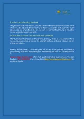 It aids in accelerating the task
They facilitate task acceleration. Just take a moment to consider how much time is lost
while using the mouse to direct the arrow to the icon you want to click. But with a touch
screen, you can simply touch the precise icon you want without having to move the
mouse across the screen and click.
Interactive screens can be small and portable.
The touchscreen interface is a comprehensive remedy. There is no requirement for a
mouse, keyboard, wires, or cables. It is relatively portable, and using it doesn't call for
a large workstation.
Renting an interactive touch screen gives you access to the greatest equipment in
good working order for a reasonable price. Before hiring the item, you can also inspect
it.
Techno Edge Systems LLC offers high-quality interactive touch screens. You can
Contact: +971-544653108 or visit the website https://www.laptoprentaluae.com/ for
additional details.
 