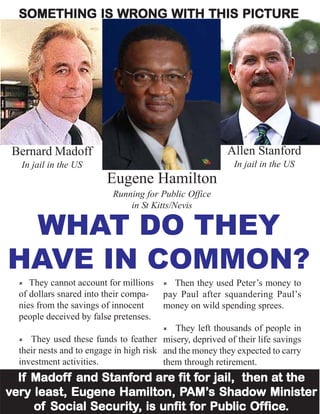 SOMETHING IS WRONG WITH THIS PICTURE




 Bernard Madoff                                          Allen Stanford
  In jail in the US                                        In jail in the US
                         Eugene Hamilton
                          Running for Public Office
                              in St Kitts/Nevis

 WHAT DO THEY
HAVE IN COMMON?
     They cannot account for millions       Then they used Peter’s money to
  of dollars snared into their compa-    pay Paul after squandering Paul’s
  nies from the savings of innocent      money on wild spending sprees.
  people deceived by false pretenses.
                                            They left thousands of people in
     They used these funds to feather misery, deprived of their life savings
  their nests and to engage in high risk and the money they expected to carry
  investment activities.                 them through retirement.
     Madoff      Stanfor are fit for
                      ord                         at
  If Madof f and Stanford are fit for jail, then at the
            Eugene               AM’s
                               PAM’
very least, Eugene Hamilton, PAM’s Shadow Minister
               Security, unfit for Public Office.
     of Social Security, is unfit for Public Of fice.
 
