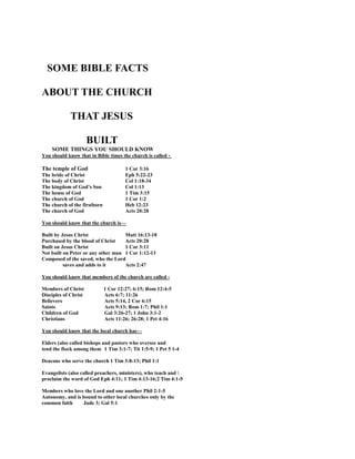 SOME BIBLE FACTS
ABOUT THE CHURCH
THAT JESUS
BUILT
SOME THINGS YOU SHOULD KNOW
You should know that in Bible times the church is called -
The temple of God 1 Cor 3:16
The bride of Christ Eph 5:22-23
The body of Christ Col 1:18-34
The kingdom of God’s Son Col 1:13
The house of God 1 Tim 3:15
The church of God 1 Cor 1:2
The church of the firstborn Heb 12:23
The church of God Acts 20:28
You should know that the church is—
Built by Jesus Christ Matt 16:13-18
Purchased by the blood of Christ Acts 20:28
Built on Jesus Christ 1 Cor 3:11
Not built on Peter or any other man 1 Cor 1:12-13
Composed of the saved, who the Lord
saves and adds to it Acts 2:47
You should know that members of the church are called -
Members of Christ 1 Cor 12:27; 6:15; Rom 12:4-5
Disciples of Christ Acts 6:7; 11:26
Believers Acts 5:14, 2 Cor 6:15
Saints Acts 9:13; Rom 1:7; Phil 1:1
Children of God Gal 3:26-27; 1 John 3:1-2
Christians Acts 11:26; 26:28; 1 Pet 4:16
You should know that the local church has—
Elders (also called bishops and pastors who oversee and
tend the flock among them 1 Tim 3:1-7; Tit 1:5-9; 1 Pet 5 1-4
Deacons who serve the church 1 Tim 3:8-13; Phil 1:1
Evangelists (also called preachers, ministers), who teach and 
proclaim the word of God Eph 4:11; 1 Tim 4:13-16;2 Tim 4:1-5
Members who love the Lord and one another Phil 2:1-5
Autonomy, and is bound to other local churches only by the
common faith Jude 3; Gal 5:1
 