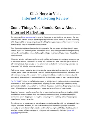 Click Here to Visit
                 Internet Marketing Review

Some Things You Should Know About
Internet Marketing
The outcome of Internet marketing is crucial to the success of your business, and requires that you
remain current with the latest in search engine requirements, as well as the use of other technology.
With the portability of laptop computers and mobile phones, people can surf the Internet from any
location where they can receive a connection signal.

Even though it should go without saying, it is imperative that you have a website and that it is user
friendly. If your site is well organized, anyone who visits it will have no problem in finding what they
wanted. There should be a means of allowing them to get in contact with you, in case they do have
more questions.

A business web site might also need to be WAP enabled, and provide access to your account on any
of the mobile services, such as links to Twitter and a possible RSS feed. There are specific details of
advertising through these services so you can maintain contact with your marketing audience, and
determine if this right for your type of business.

Each of your product pages has words that describe your product and considered to be related
content, which is what the SEs require. From this content keywords develop which are used in your
advertising campaigns. It is considered 'keyword spamming' to over use the common words, and
using words designed to 'trick; people into clicking on your link is known as 'black marketing' tactics.

Pay-Per-Click (PPCs) is a form of advertising used by both the search engines and other promoters on
mobile devices. Your keywords will be used in designing your ads, and you get the benefit of only
paying for the ad after someone follows your link to the proper destination. This arrangement makes
it very affordable to use, as long as you set a budget and a cut-off point of expenditures.

Blogs have become a popular venue for trying to advertise a business, and can be very beneficial if
implemented correctly. Keep in mind that for every comment you post, other people can post a
comment in return. Blogging can be very time consuming if you are trying to find the appropriate
blogs for your product or service.

The Internet can be a great place to promote your own business and provide you with a good return
on your investment. However, it is not to be entered into without thorough preparations and
knowledge of what efforts will produce the best results. You might well find out that it could be in
your best interest to hire the services of a company who keeps up with the latest in Internet
marketing requirements.
 
