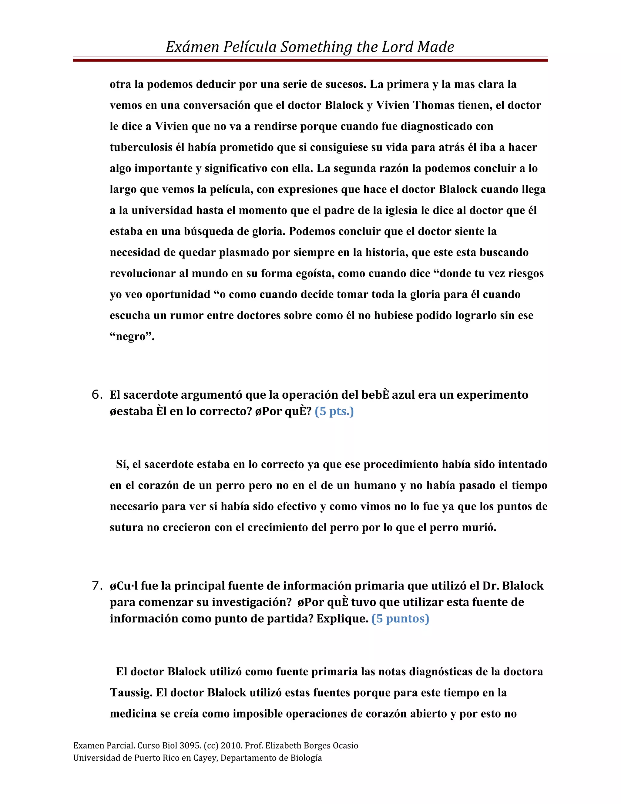 Exámen Película Something the Lord Made

         otra la podemos deducir por una serie de sucesos. La primera y la mas clara la
         vemos en una conversación que el doctor Blalock y Vivien Thomas tienen, el doctor
         le dice a Vivien que no va a rendirse porque cuando fue diagnosticado con
         tuberculosis él había prometido que si consiguiese su vida para atrás él iba a hacer
         algo importante y significativo con ella. La segunda razón la podemos concluir a lo
         largo que vemos la película, con expresiones que hace el doctor Blalock cuando llega
         a la universidad hasta el momento que el padre de la iglesia le dice al doctor que él
         estaba en una búsqueda de gloria. Podemos concluir que el doctor siente la
         necesidad de quedar plasmado por siempre en la historia, que este esta buscando
         revolucionar al mundo en su forma egoísta, como cuando dice “donde tu vez riesgos
         yo veo oportunidad “o como cuando decide tomar toda la gloria para él cuando
         escucha un rumor entre doctores sobre como él no hubiese podido lograrlo sin ese
         “negro”.



    6. El sacerdote argumentó que la operación del bebé azul era un experimento
       ¿estaba él en lo correcto? ¿Por qué? (5 pts.)



          Sí, el sacerdote estaba en lo correcto ya que ese procedimiento había sido intentado
         en el corazón de un perro pero no en el de un humano y no había pasado el tiempo
         necesario para ver si había sido efectivo y como vimos no lo fue ya que los puntos de
         sutura no crecieron con el crecimiento del perro por lo que el perro murió.



    7. ¿Cuál fue la principal fuente de información primaria que utilizó el Dr. Blalock
       para comenzar su investigación? ¿Por qué tuvo que utilizar esta fuente de
       información como punto de partida? Explique. (5 puntos)



          El doctor Blalock utilizó como fuente primaria las notas diagnósticas de la doctora
         Taussig. El doctor Blalock utilizó estas fuentes porque para este tiempo en la
         medicina se creía como imposible operaciones de corazón abierto y por esto no

Examen Parcial. Curso Biol 3095. (cc) 2010. Prof. Elizabeth Borges Ocasio
Universidad de Puerto Rico en Cayey, Departamento de Biología
 