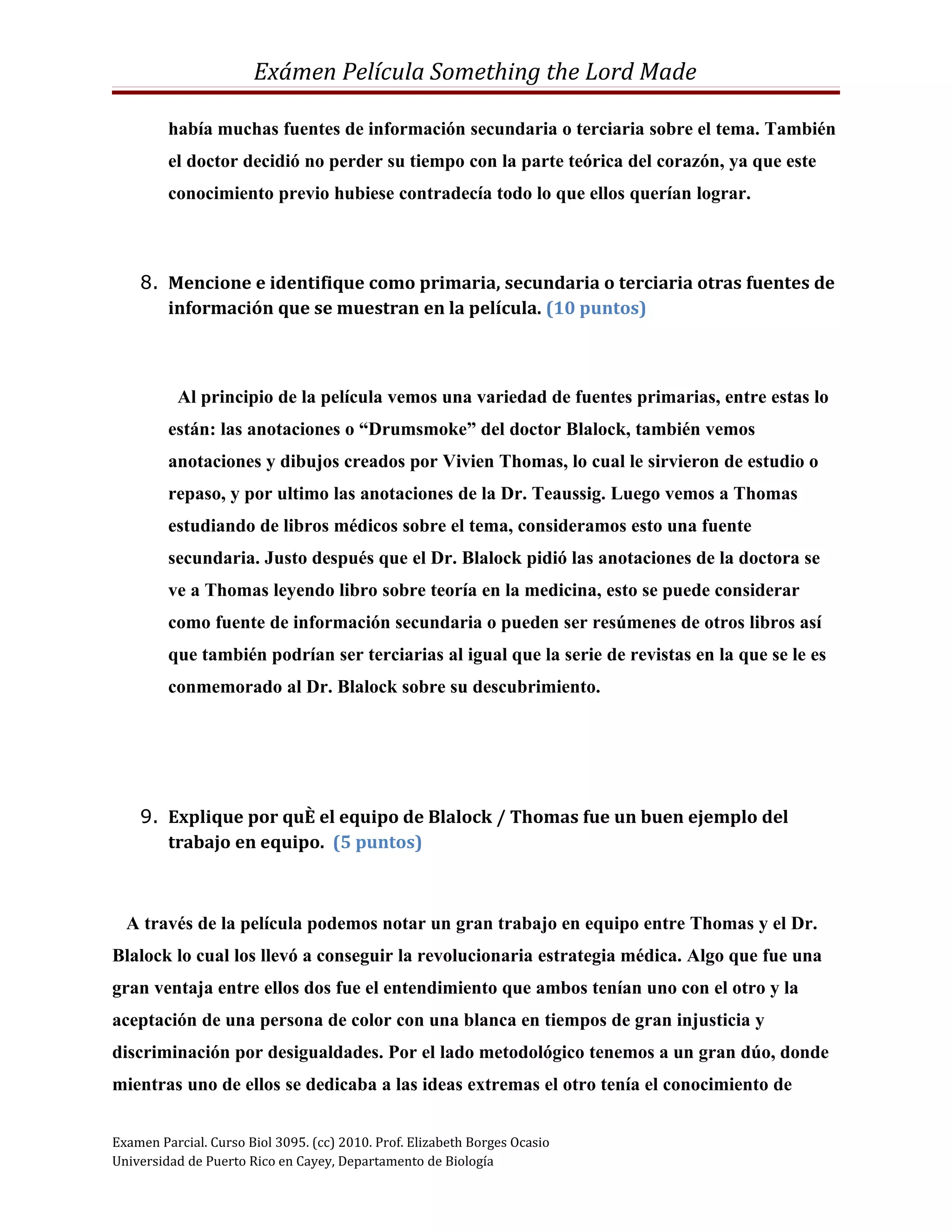 Exámen Película Something the Lord Made

         había muchas fuentes de información secundaria o terciaria sobre el tema. También
         el doctor decidió no perder su tiempo con la parte teórica del corazón, ya que este
         conocimiento previo hubiese contradecía todo lo que ellos querían lograr.



    8. Mencione e identifique como primaria, secundaria o terciaria otras fuentes de
       información que se muestran en la película. (10 puntos)



          Al principio de la película vemos una variedad de fuentes primarias, entre estas lo
         están: las anotaciones o “Drumsmoke” del doctor Blalock, también vemos
         anotaciones y dibujos creados por Vivien Thomas, lo cual le sirvieron de estudio o
         repaso, y por ultimo las anotaciones de la Dr. Teaussig. Luego vemos a Thomas
         estudiando de libros médicos sobre el tema, consideramos esto una fuente
         secundaria. Justo después que el Dr. Blalock pidió las anotaciones de la doctora se
         ve a Thomas leyendo libro sobre teoría en la medicina, esto se puede considerar
         como fuente de información secundaria o pueden ser resúmenes de otros libros así
         que también podrían ser terciarias al igual que la serie de revistas en la que se le es
         conmemorado al Dr. Blalock sobre su descubrimiento.




    9. Explique por qué el equipo de Blalock / Thomas fue un buen ejemplo del
       trabajo en equipo. (5 puntos)



  A través de la película podemos notar un gran trabajo en equipo entre Thomas y el Dr.
Blalock lo cual los llevó a conseguir la revolucionaria estrategia médica. Algo que fue una
gran ventaja entre ellos dos fue el entendimiento que ambos tenían uno con el otro y la
aceptación de una persona de color con una blanca en tiempos de gran injusticia y
discriminación por desigualdades. Por el lado metodológico tenemos a un gran dúo, donde
mientras uno de ellos se dedicaba a las ideas extremas el otro tenía el conocimiento de


Examen Parcial. Curso Biol 3095. (cc) 2010. Prof. Elizabeth Borges Ocasio
Universidad de Puerto Rico en Cayey, Departamento de Biología
 