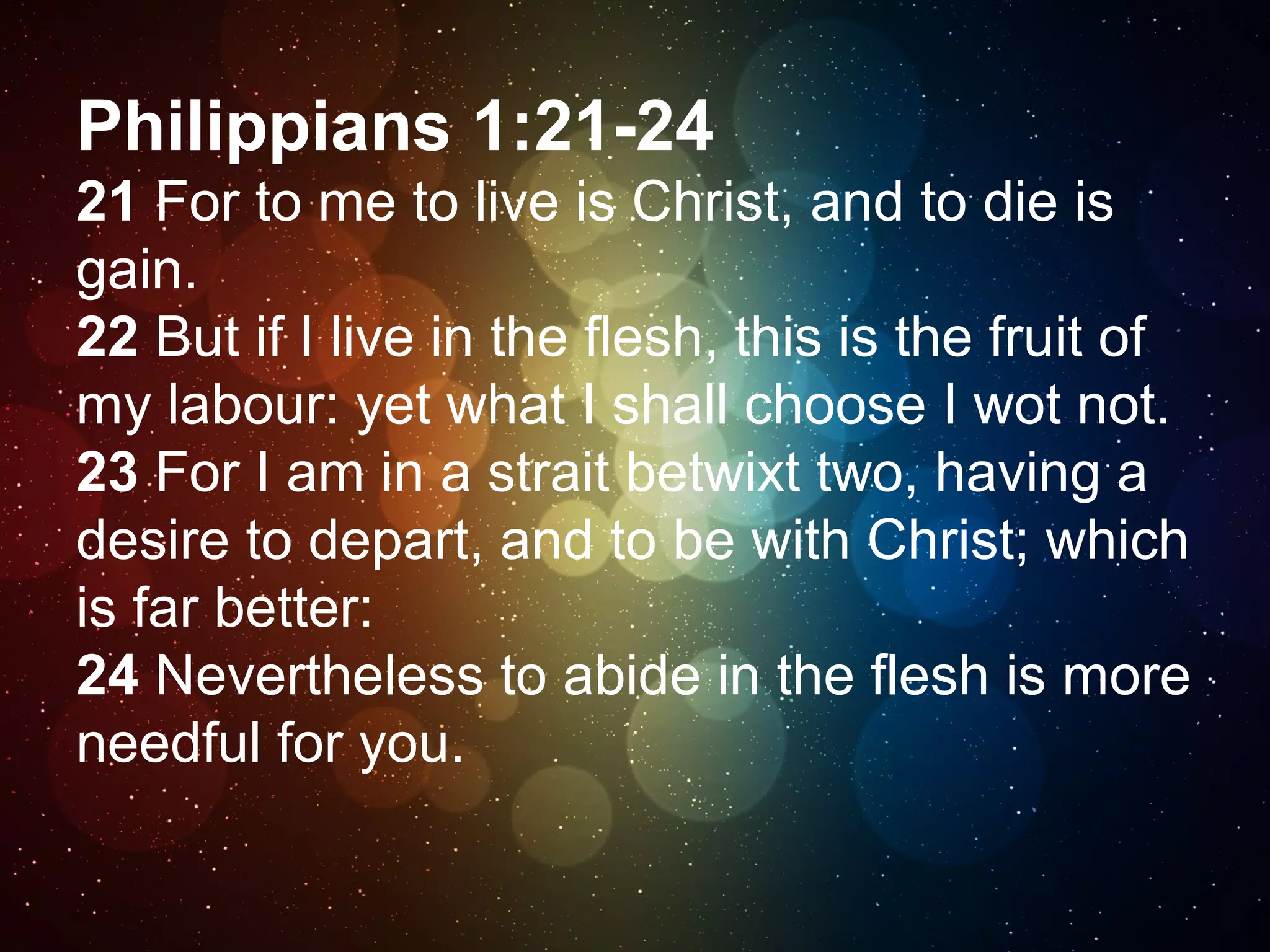 Philippians 1:21-24
21 For to me to live is Christ, and to die is
gain.
22 But if I live in the flesh, this is the fruit of
my labour: yet what I shall choose I wot not.
23 For I am in a strait betwixt two, having a
desire to depart, and to be with Christ; which
is far better:
24 Nevertheless to abide in the flesh is more
needful for you.

 