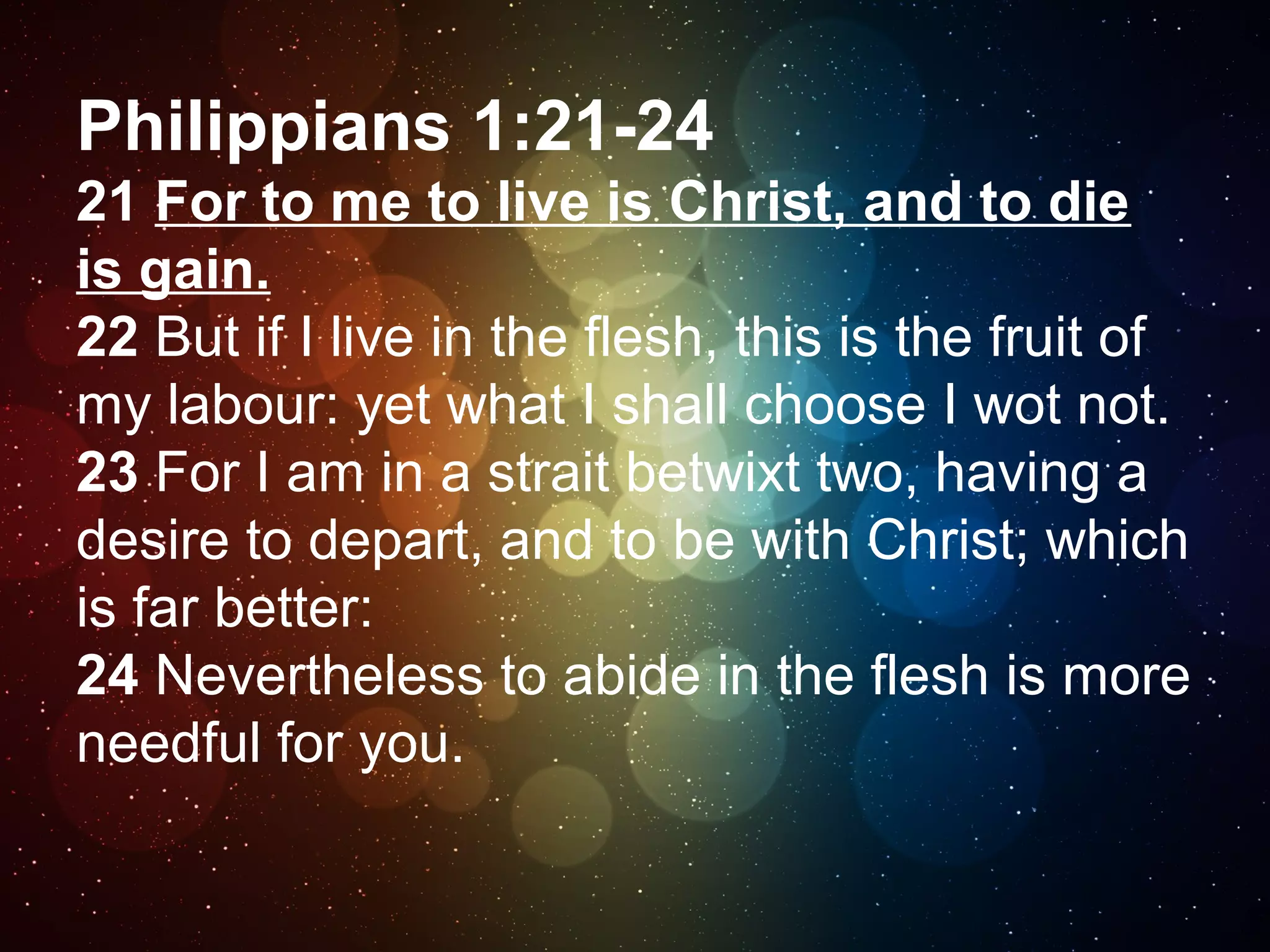 Philippians 1:21-24
21 For to me to live is Christ, and to die
is gain.
22 But if I live in the flesh, this is the fruit of
my labour: yet what I shall choose I wot not.
23 For I am in a strait betwixt two, having a
desire to depart, and to be with Christ; which
is far better:
24 Nevertheless to abide in the flesh is more
needful for you.

 