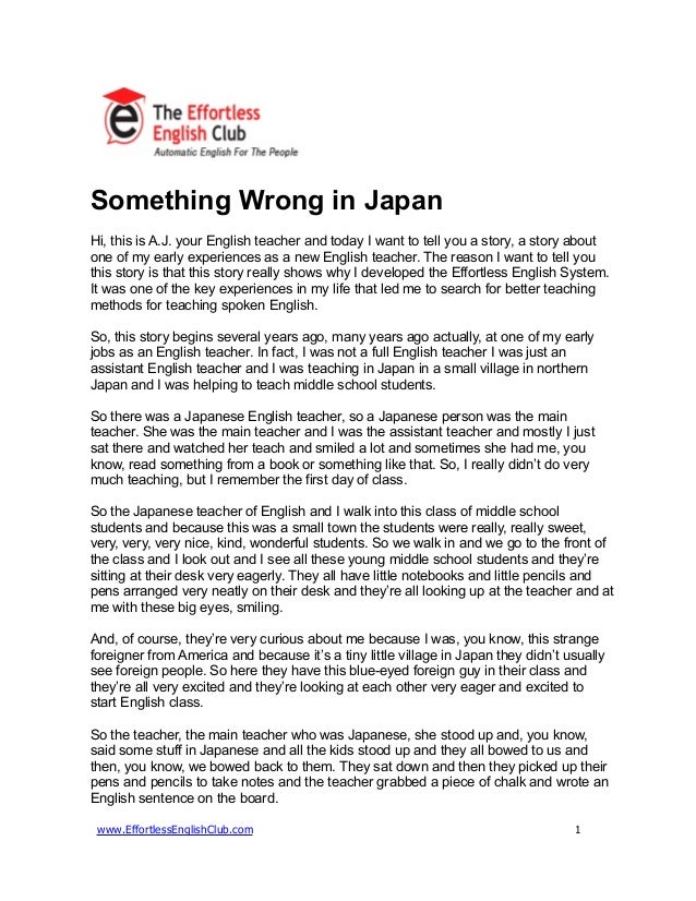 Something Wrong in Japan
Hi, this is A.J. your English teacher and today I want to tell you a story, a story about
one of my early experiences as a new English teacher. The reason I want to tell you
this story is that this story really shows why I developed the Effortless English System.
It was one of the key experiences in my life that led me to search for better teaching
methods for teaching spoken English.
So, this story begins several years ago, many years ago actually, at one of my early
jobs as an English teacher. In fact, I was not a full English teacher I was just an
assistant English teacher and I was teaching in Japan in a small village in northern
Japan and I was helping to teach middle school students.
So there was a Japanese English teacher, so a Japanese person was the main
teacher. She was the main teacher and I was the assistant teacher and mostly I just
sat there and watched her teach and smiled a lot and sometimes she had me, you
know, read something from a book or something like that. So, I really didn’t do very
much teaching, but I remember the first day of class.
So the Japanese teacher of English and I walk into this class of middle school
students and because this was a small town the students were really, really sweet,
very, very, very nice, kind, wonderful students. So we walk in and we go to the front of
the class and I look out and I see all these young middle school students and they’re
sitting at their desk very eagerly. They all have little notebooks and little pencils and
pens arranged very neatly on their desk and they’re all looking up at the teacher and at
me with these big eyes, smiling.
And, of course, they’re very curious about me because I was, you know, this strange
foreigner from America and because it’s a tiny little village in Japan they didn’t usually
see foreign people. So here they have this blue-eyed foreign guy in their class and
they’re all very excited and they’re looking at each other very eager and excited to
start English class.
So the teacher, the main teacher who was Japanese, she stood up and, you know,
said some stuff in Japanese and all the kids stood up and they all bowed to us and
then, you know, we bowed back to them. They sat down and then they picked up their
pens and pencils to take notes and the teacher grabbed a piece of chalk and wrote an
English sentence on the board.
www.EffortlessEnglishClub.com 1
 