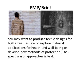 FMP/Brief
You may want to produce textile designs for
high street fashion or explore material
applications for health and well-being or
develop new methods of protection. The
spectrum of approaches is vast.
 