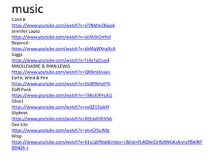 music
Cardi B
https://www.youtube.com/watch?v=xTlNMmZKwpA
Jennifer Lopez
https://www.youtube.com/watch?v=aEM2kOrrNJI
Beyoncé:
https://www.youtube.com/watch?v=kbMqWXnpXcA
Giggs
https://www.youtube.com/watch?v=f10yTpZzuv4
MACKLEMORE & RYAN LEWIS
https://www.youtube.com/watch?v=QK8mJJJvaes
Earth, Wind & Fire
https://www.youtube.com/watch?v=Gs069dndIYk
Daft Punk
https://www.youtube.com/watch?v=TBXv37PFcAQ
Ghost
https://www.youtube.com/watch?v=vyQZ13jobIY
Slipknot
https://www.youtube.com/watch?v=XEEasR7hVhA
Dee Lite
https://www.youtube.com/watch?v=etviGf1uWlg
KPop
https://www.youtube.com/watch?v=K1scjjbfNsk&index=1&list=PL4QNnZJr8sRNKjKzArmzTBAlNY
BDN2h-J
 