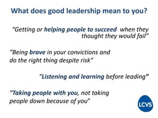 What does good leadership mean to you?
“Getting or helping people to succeed when they
thought they would fail”
“Being brave in your convictions and
do the right thing despite risk”
“Listening and learning before leading”
“Taking people with you, not taking
people down because of you”
 