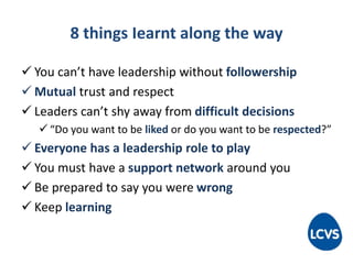 8 things Iearnt along the way
 You can’t have leadership without followership
 Mutual trust and respect
 Leaders can’t shy away from difficult decisions
 “Do you want to be liked or do you want to be respected?”
 Everyone has a leadership role to play
 You must have a support network around you
 Be prepared to say you were wrong
 Keep learning
 