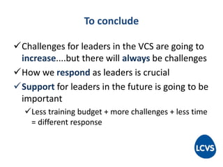 To conclude
Challenges for leaders in the VCS are going to
increase....but there will always be challenges
How we respond as leaders is crucial
Support for leaders in the future is going to be
important
Less training budget + more challenges + less time
= different response
 