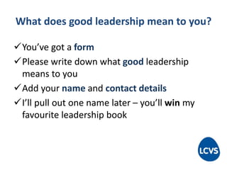 What does good leadership mean to you?
You’ve got a form
Please write down what good leadership
means to you
Add your name and contact details
I’ll pull out one name later – you’ll win my
favourite leadership book
 