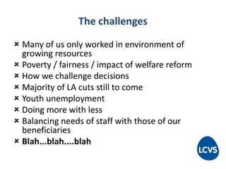 The challenges
 Many of us only worked in environment of
growing resources
 Poverty / fairness / impact of welfare reform
 How we challenge decisions
 Majority of LA cuts still to come
 Youth unemployment
 Doing more with less
 Balancing needs of staff with those of our
beneficiaries
 Blah...blah....blah
 