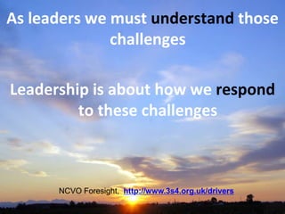 As leaders we must understand those
challenges
Leadership is about how we respond
to these challenges
NCVO Foresight, http://www.3s4.org.uk/drivers
 