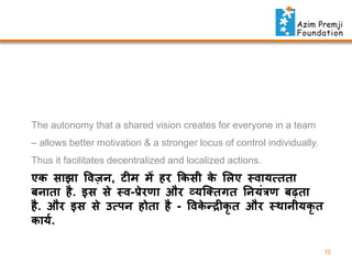 The autonomy that a shared vision creates for everyone in a team
– allows better motivation & a stronger locus of control individually.

Thus it facilitates decentralized and localized actions.

एक साझा विज़ , ट म में हर फकसी क ललए थिायत्तता
े
ि ाता है . इस से थि-प्रेरर्ा और व्यस्क्तगत न यिंत्रर् िढ़ता
है . और इस से उत्प होता है - विकन्द्र कृत और थिा ीयकृत
े
कायत.
12

 