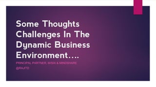 Some Thoughts
Challenges In The
Dynamic Business
Environment….
PRINCIPAL PARTNER, M/SIX & MINDSHARE
@RAJITD
 