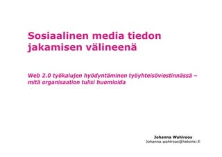 Sosiaalinen media tiedon
jakamisen välineenä

Web 2.0 työkalujen hyödyntäminen työyhteisöviestinnässä –
mitä organisaation tulisi huomioida




                                           Johanna Wahlroos
                                       Johanna.wahlroos@helsinki.fi
 