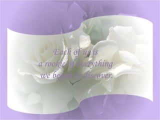 Each of us is a rookie of everything we began to discover .