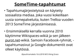 SomeTime-tapahtumat
• Tapahtumajärjestelyissä on käytetty
sosiaalista mediaa. Joka vuosi kokeillaan
uusia somepalveluita, kuten Trelloa vuoden
2013 SomeTime järjestämisessä.
• Ensimmäisellä kerralla vuonna 2010
käytimme Wikispaces-wikiä ja sen jälkeen
purot.net-wikiä. Samoin Facebook-ryhmät, -
tapahtumasivut ja Google-dokumentit ovat
olleet käytössä.
@pauliinamakela 16.6.2018 M/S Viking Grace
 
