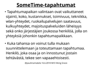 SomeTime-tapahtumat
• Tapahtumapaikan valintaan ovat vaikuttaneet
sijainti, koko, kustannukset, toimivuus, tekniikka,
wlan-yhteydet, ruokailupalvelujen saatavuus,
kulkuyhteydet, majoituspalveluiden läheisyys
sekä onko järjestäjien joukossa henkilöä, jolla on
yhteyksiä johonkin tapahtumapaikkaan.
• Kuka tahansa on voinut tulla mukaan
suunnittelemaan ja toteuttamaan tapahtumaa.
Henkilö, joka osaa ja on innostunut jostain
tehtävästä, tekee sen vapaaehtoisesti.
@pauliinamakela 16.6.2018 M/S Viking Grace
 