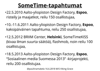 SomeTime-tapahtumat
•22.5.2010 Aalto-yliopiston Design Factory, Espoo,
risteily ja maajatkot, reilu 150 osallistujaa,
•10.-11.6.2011 Aalto-yliopiston Design Factory, Espoo,
kaksipäiväinen tapahtuma, reilu 250 osallistujaa,
•12.5.2012 BRIIM Center, Helsinki, SomeTimeKISS
(kivaa ilman suurta säätöä), ﬂashmob, noin reilu 100
osallistujaa,
•18.5.2013 Aalto-yliopiston Design Factory, Espoo,
“Sosiaalinen media Suomessa 2013” -kirjaprojekti,
reilu 200 osallistujaa.
@pauliinamakela 16.6.2018 M/S Viking Grace
 