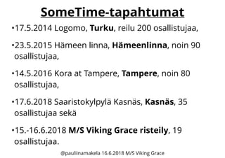 SomeTime-tapahtumat
•17.5.2014 Logomo, Turku, reilu 200 osallistujaa,
•23.5.2015 Hämeen linna, Hämeenlinna, noin 90
osallistujaa,
•14.5.2016 Kora at Tampere, Tampere, noin 80
osallistujaa,
•17.6.2018 Saaristokylpylä Kasnäs, Kasnäs, 35
osallistujaa sekä
•15.-16.6.2018 M/S Viking Grace risteily, 19
osallistujaa.
@pauliinamakela 16.6.2018 M/S Viking Grace
 