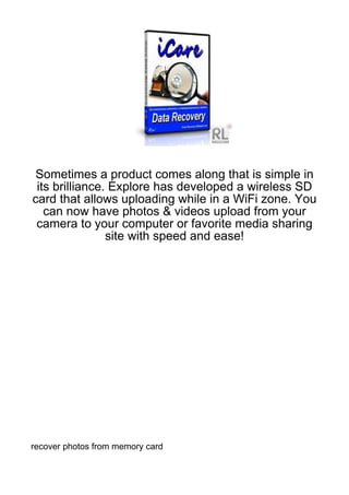 Sometimes a product comes along that is simple in
 its brilliance. Explore has developed a wireless SD
card that allows uploading while in a WiFi zone. You
   can now have photos & videos upload from your
 camera to your computer or favorite media sharing
                site with speed and ease!




recover photos from memory card
 