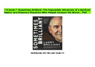 DOWNLOAD ON THE LAST PAGE !!!!
When a powerful mystic steps on the hand of a radical young hippie doctor from Detroit, it changes lives and the world. Sometimes Brilliant is the adventures of a philosopher, mystic, hippie, doctor, groundbreaking tech innovator, and key player in the eradication of one of the worst pandemics in human history. His story, of what happens when love, compassion and determination meet the right circumstances to effect positive change, is the kind that keeps hope and the sense of possibility alive.After sitting at the feet of Martin Luther King at the University of Michigan in 1963, Larry Brilliant was swept up into the civil rights movement, marching and protesting across America and Europe. As a radical young doctor he followed the hippie trail from London over the Khyber Pass with his wife Girija, Wavy Gravy and the Hog Farm commune to India. There, he found himself in a Himalayan ashram wondering whether he had stumbled into a cult. Instead, one of India’s greatest spiritual teachers, Neem Karoli Baba, opened Larry’s heart and told him his destiny was to work for the World Health Organization to help eradicate killer smallpox. He would never have believed he would become a key player in eliminating a 10,000-year-old disease that killed more than half a billion people in the 20th century alone.Brilliant’s unlikely trajectory, chronicled in Sometimes Brilliant, has brought him into close proximity with political leaders, spiritual masters, cultural heroes, and titans of technology around the world—from the Grateful Dead to Mikhail Gorbachev, from Ram Dass, the Dalai Lama, Lama Govinda, and Karmapa to Steve Jobs and the founders of Google, Salesforce, Facebook, Microsoft and eBay and Presidents Carter, Clinton, Bush and Obama. Anchored by the engrossing account of the heroic efforts of the extraordinary people involved in smallpox eradication in India, this is a riveting and fascinating epidemiological adventure, an honest reckoning of an entire generation, and a deeply moving spiritual
memoir. It is a testament to faith, love, service, and what it means to engage with life’s most important questions in pursuit of a better, more brilliant existence. Visit Sometimes Brilliant: The Impossible Adventure of a Spiritual Seeker and Visionary Physician Who Helped Conquer the Worst… News
*-E-book-* Sometimes Brilliant: The Impossible Adventure of a Spiritual
Seeker and Visionary Physician Who Helped Conquer the Worst… PDF
 