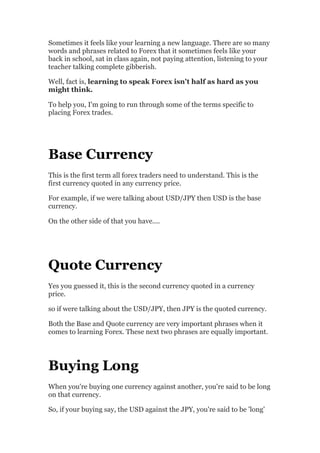Sometimes it feels like your learning a new language. There are so many
words and phrases related to Forex that it sometimes feels like your
back in school, sat in class again, not paying attention, listening to your
teacher talking complete gibberish.

Well, fact is, learning to speak Forex isn't half as hard as you
might think.

To help you, I'm going to run through some of the terms specific to
placing Forex trades.




Base Currency
This is the first term all forex traders need to understand. This is the
first currency quoted in any currency price.

For example, if we were talking about USD/JPY then USD is the base
currency.

On the other side of that you have....




Quote Currency
Yes you guessed it, this is the second currency quoted in a currency
price.

so if were talking about the USD/JPY, then JPY is the quoted currency.

Both the Base and Quote currency are very important phrases when it
comes to learning Forex. These next two phrases are equally important.




Buying Long
When you're buying one currency against another, you're said to be long
on that currency.

So, if your buying say, the USD against the JPY, you're said to be 'long'
 