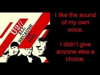 I like the sound of my own voice.I didn’t give anyone else a choice.