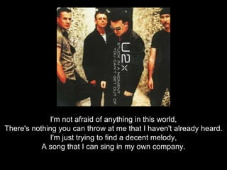 I'm not afraid of anything in this world,There's nothing you can throw at me that I haven't already heard.I'm just trying to find a decent melody,A song that I can sing in my own company.