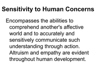 Sensitivity to Human ConcernsEncompasses the abilities to comprehend another's affective world and to accurately and sensitively communicate such understanding through action. Altruism and empathy are evident throughout human development.