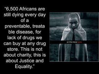 “6,500 Africans are still dying every day of a preventable, treatable disease, for lack of drugs we can buy at any drug store. This is not about charity, this is about Justice and Equality.”