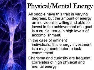 Physical/Mental EnergyAll people have this trait in varying degrees, but the amount of energy an individual is willing and able to invest in the achievement of a goal is a crucial issue in high levels of accomplishment. In the case of eminent individuals, this energy investment is a major contributor to task commitment. Charisma and curiosity are frequent correlates of high physical and mental energy. 