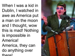 When I was a kid in Dublin, I watched in awe as America put a man on the moon and I thought, wow this is mad! Nothing is impossible in America! America, they can do anything over there! 