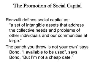 The Promotion of Social CapitalRenzulli defines social capital as:“a set of intangible assets that address the collective needs and problems of other individuals and our communities at large.” The punch you throw is not your own” says Bono, “I available to be used”, says Bono, “But I’m not a cheap date.” 