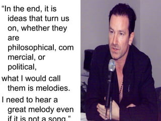 “In the end, it is ideas that turn us on, whether they are philosophical, commercial, or political, what I would call them is melodies.I need to hear a great melody even if it is not a song.” 