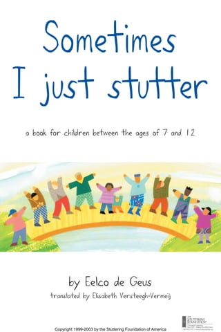 Sometimes
I just stutter
a book for children between the ages of 7 and 12




               by Eelco de Geus
      translated by Elisabeth Versteegh-Vermeij



        Copyright 1999-2003 by the Stuttering Foundation of America
 
