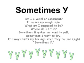 Sometimes Y
Am I a vowel or consonant?
It makes my noggin spin.
What am I supposed to be?
Where do I fit in?
Sometimes it makes me want to yell.
Sometimes I want to cry.
It always hurts my feelings when they call me (sigh)
“Sometimes Y.”
 