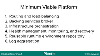@bridgetkromhout @caseywest
Minimum Viable Platform
1. Routing and load balancing
2. Backing services broker
3. Infrastructure orchestration
4. Health management, monitoring, and recovery
5. Reusable runtime environment repository
6. Log aggregation
 