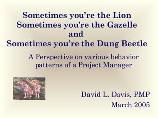 Sometimes you’re the Lion
Sometimes you’re the Gazelle
and
Sometimes you’re the Dung Beetle
A Perspective on various behavior
patterns of a Project Manager

David L. Davis, PMP
March 2005

 