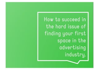 How to succeed in
 the hard issue of
finding your first
      space in the
       advertising
         industry.
 