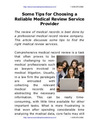                   http://www.mosmedicalrecordreview.com/                             1­800­670­2809
Some Tips for Choosing a
Reliable Medical Review Service
Provider
The review of medical records is best done by
a professional medical record review company.
This article discusses some tips to find the
right medical review services.
Comprehensive medical record review is a task
that often proves to be
very challenging to non-
medical professionals such
as lawyers involved in
medical litigation. Usually,
in a law firm the paralegals
are entrusted with
collecting the relevant
medical records and
abstracting the necessary
information. This can be really time-
consuming, with little time available for other
important tasks. What is more frustrating is
that even after spending considerable time
analyzing the medical data, core facts may still
                  http://www.mosmedicalrecordreview.com/                             1­800­670­2809
 