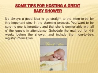 SOME TIPS FOR HOSTING A GREAT
BABY SHOWER
It’s always a good idea to go straight to the mom-to-be for
this important step in the planning process. You want to be
sure no one is forgotten, and that she is comfortable with all
of the guests in attendance. Schedule the mail out for 4-6
weeks before the shower, and include the mom-to-be’s
registry information.
 