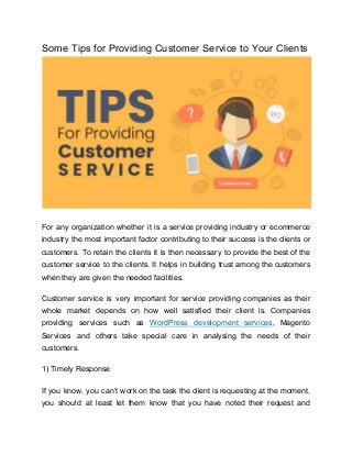 Some Tips for Providing Customer Service to Your Clients
For any organization whether it is a service providing industry or ecommerce
industry the most important factor contributing to their success is the clients or
customers. To retain the clients it is then necessary to provide the best of the
customer service to the clients. It helps in building trust among the customers
when they are given the needed facilities.
Customer service is very important for service providing companies as their
whole market depends on how well satisfied their client is. Companies
providing services such as ​WordPress development services​, Magento
Services and others take special care in analysing the needs of their
customers.
1) Timely Response
If you know, you can’t work on the task the client is requesting at the moment,
you should at least let them know that you have noted their request and
 