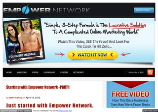 HOME      WELCOME         VISION       LEADERSHIP           SYSTEM            GET MONEY   Subscribe to RSS




    Starting with Empower Network -PART1

    by americano | on April 15, 2012



    Just started with Empower Network.
open in browser PRO version    Are you a developer? Try out the HTML to PDF API                              pdfcrowd.com
 