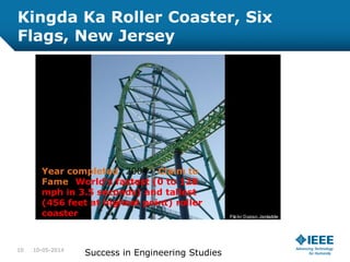 Kingda Ka Roller Coaster, Six
Flags, New Jersey
Year completed: 2004 :Claim to
Fame: World's fastest (0 to 128
mph in 3.5 seconds) and tallest
(456 feet at highest point) roller
coaster
10-05-201410
Success in Engineering Studies
 