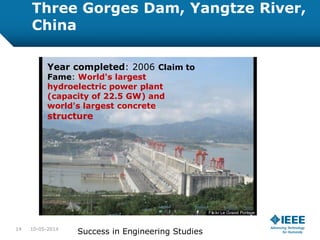 Three Gorges Dam, Yangtze River,
China
Year completed: 2006 Claim to
Fame: World's largest
hydroelectric power plant
(capacity of 22.5 GW) and
world's largest concrete
structure
10-05-201414
Success in Engineering Studies
 