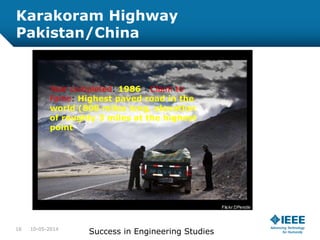 Karakoram Highway
Pakistan/China
10-05-2014
Success in Engineering Studies16
Year completed: 1986 :Claim to
Fame: Highest paved road in the
world (808 miles long, elevation
of roughly 3 miles at the highest
point
 