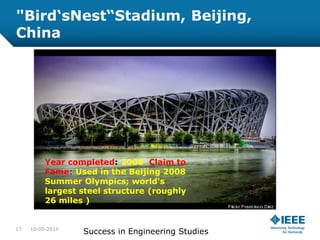 "Bird‘sNest“Stadium, Beijing,
China
10-05-2014
Success in Engineering Studies17
Year completed: 2008 Claim to
Fame: Used in the Beijing 2008
Summer Olympics; world's
largest steel structure (roughly
26 miles )
 
